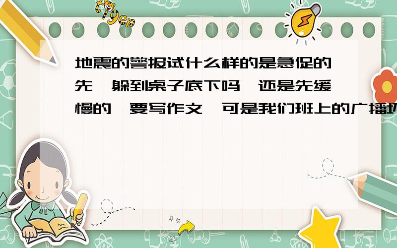 地震的警报试什么样的是急促的先,躲到桌子底下吗,还是先缓慢的,要写作文,可是我们班上的广播坏掉了,