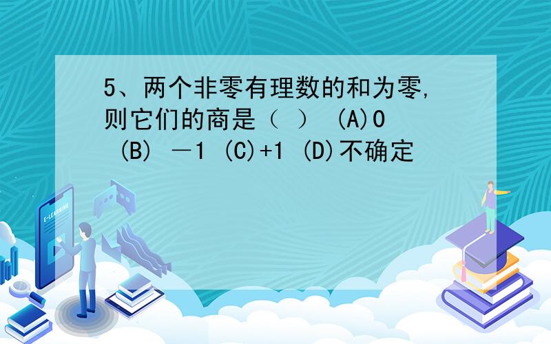 5、两个非零有理数的和为零,则它们的商是（ ） (A)0 (B) －1 (C)+1 (D)不确定