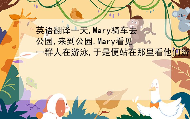 英语翻译一天,Mary骑车去公园,来到公园,Mary看见一群人在游泳,于是便站在那里看他们游泳.突然,树后一个小偷将她车子慢慢偷走了.然而,Mray却没发现.当Mary离开时,突然发现她的自行车不见了.