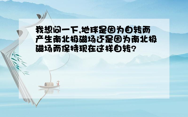 我想问一下,地球是因为自转而产生南北极磁场还是因为南北极磁场而保持现在这样自转?