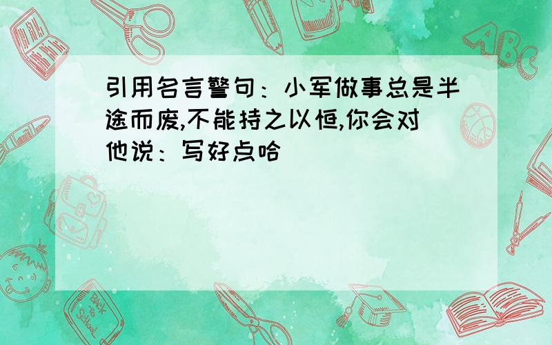 引用名言警句：小军做事总是半途而废,不能持之以恒,你会对他说：写好点哈