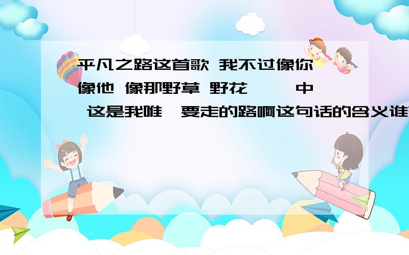 平凡之路这首歌 我不过像你 像他 像那野草 野花 冥冥中 这是我唯一要走的路啊这句话的含义谁来分析一下?我不过像你 像他 像那野草 野花 冥冥中 这是我唯一要走的路啊这句话有什么深层