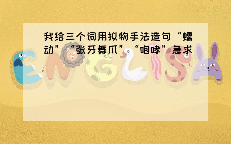 我给三个词用拟物手法造句“蠕动”“张牙舞爪”“咆哮”急求