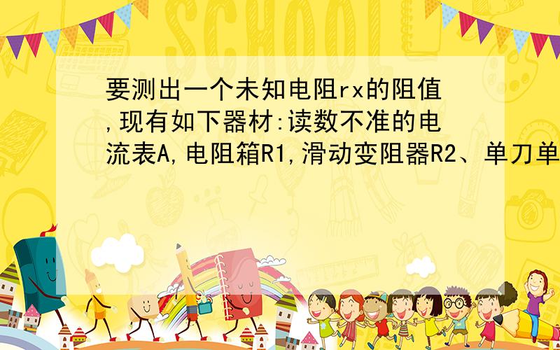 要测出一个未知电阻rx的阻值,现有如下器材:读数不准的电流表A,电阻箱R1,滑动变阻器R2、单刀单掷开关S1单刀双掷开关S2、电源和导线画出实验电路图写出实验步骤