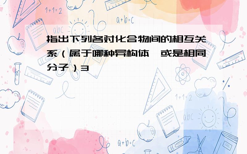 指出下列各对化合物间的相互关系（属于哪种异构体,或是相同分子）3