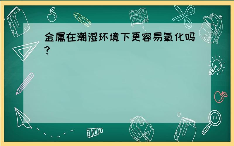 金属在潮湿环境下更容易氧化吗?