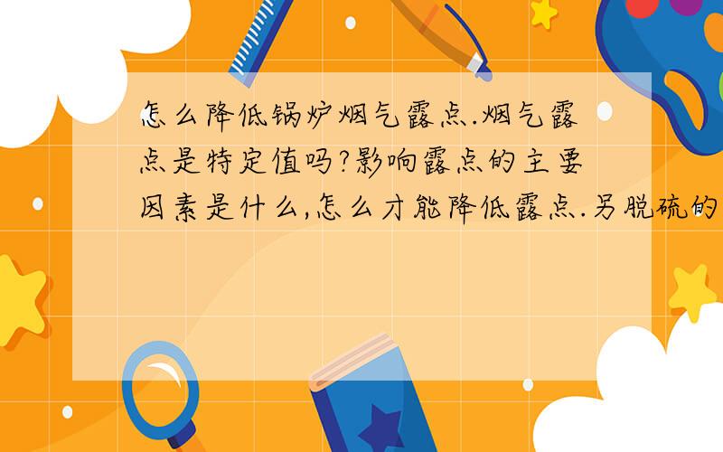 怎么降低锅炉烟气露点.烟气露点是特定值吗?影响露点的主要因素是什么,怎么才能降低露点.另脱硫的工作温度是一定的吗?除尘的温度是一定的吗?露点温度对脱硫与除尘有什么影响.降低了露