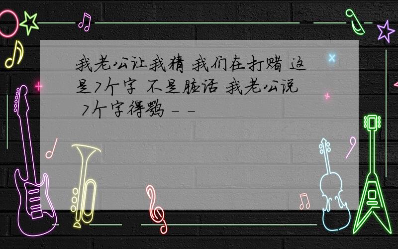 我老公让我猜 我们在打赌 这是7个字 不是脏话 我老公说 7个字得嘛 - -