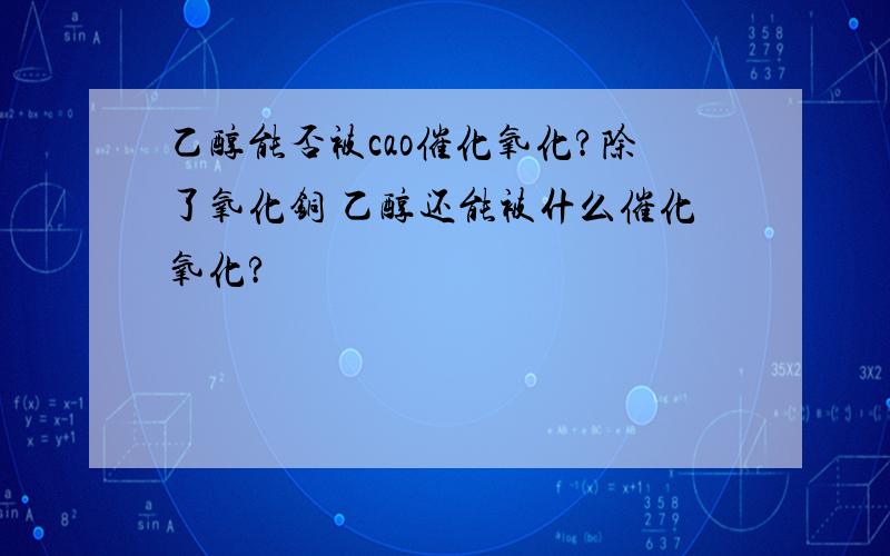 乙醇能否被cao催化氧化?除了氧化铜 乙醇还能被什么催化氧化?