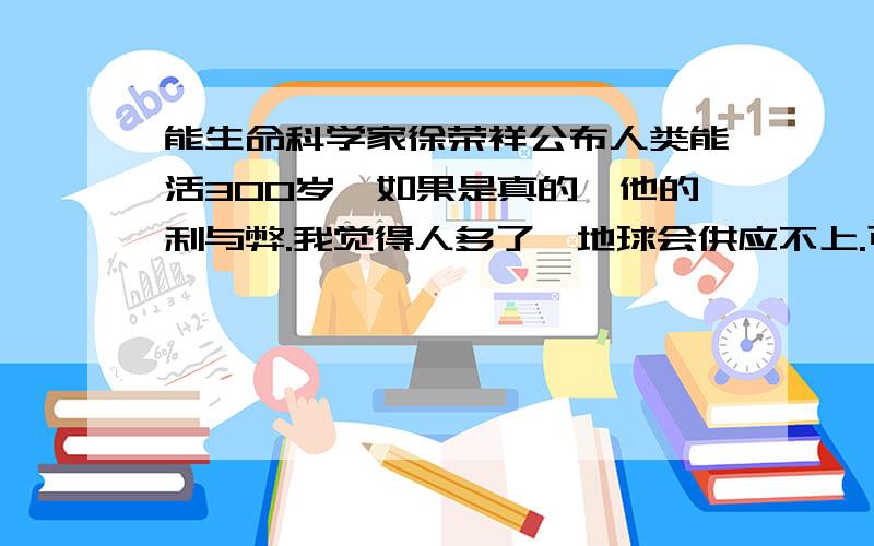 能生命科学家徐荣祥公布人类能活300岁,如果是真的,他的利与弊.我觉得人多了,地球会供应不上.可再生资源虽然很多,但是我觉得这样还是会的.