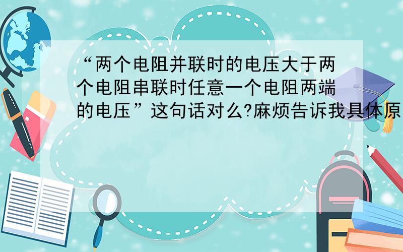 “两个电阻并联时的电压大于两个电阻串联时任意一个电阻两端的电压”这句话对么?麻烦告诉我具体原因.