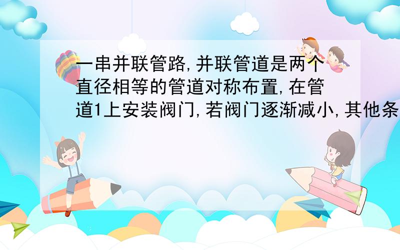 一串并联管路,并联管道是两个直径相等的管道对称布置,在管道1上安装阀门,若阀门逐渐减小,其他条件不变问总管流量,管1,管2流量变化情况,请详细说明,另外问一下缓变流在流体力学中引入