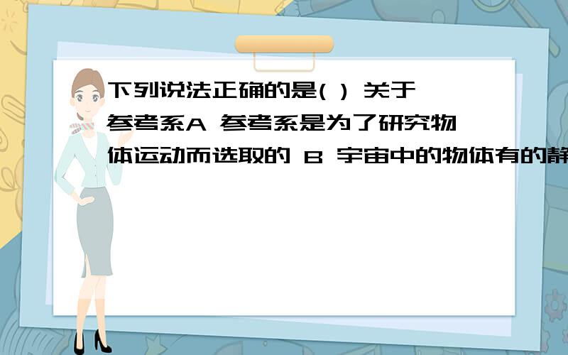 下列说法正确的是( ) 关于参考系A 参考系是为了研究物体运动而选取的 B 宇宙中的物体有的静止,有的运动 C 只能选取不动的物体作为参考系D 同一个运动对不同的参考系,其观察结果一定相同