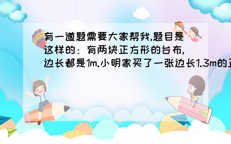 有一道题需要大家帮我,题目是这样的：有两块正方形的台布,边长都是1m.小明家买了一张边长1.3m的正方形桌子,两块台布都不合适,丢掉又太可惜,你能替小明想个办法,把两块台布拼成一块正方