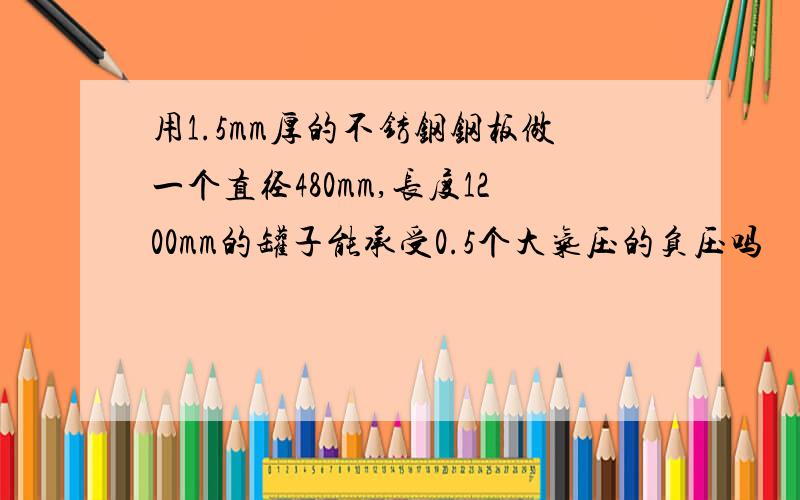 用1.5mm厚的不锈钢钢板做一个直径480mm,长度1200mm的罐子能承受0.5个大气压的负压吗