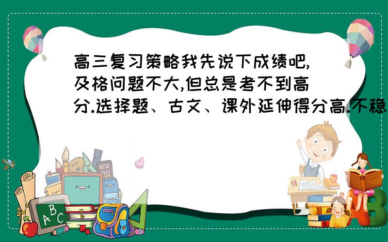 高三复习策略我先说下成绩吧,及格问题不大,但总是考不到高分.选择题、古文、课外延伸得分高.不稳定,时好时差.和题的难易程度无关,全凭运气.英语：很好,但阅读相对来说要一些.额.最差