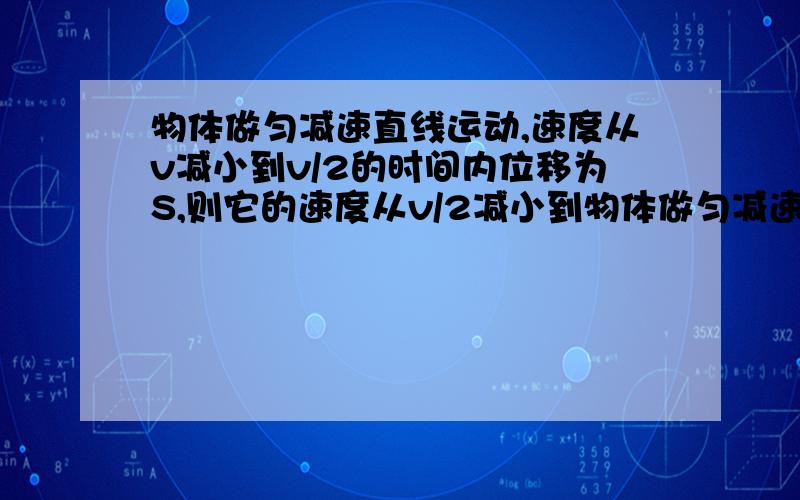 物体做匀减速直线运动,速度从v减小到v/2的时间内位移为S,则它的速度从v/2减小到物体做匀减速直线运动,速度从V减小到V/2的时间内位移为S,则它的速度从V/2减小到V/4时间内的位移是多少?