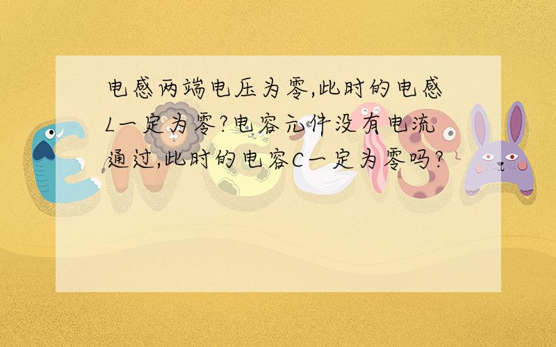 电感两端电压为零,此时的电感L一定为零?电容元件没有电流通过,此时的电容C一定为零吗?