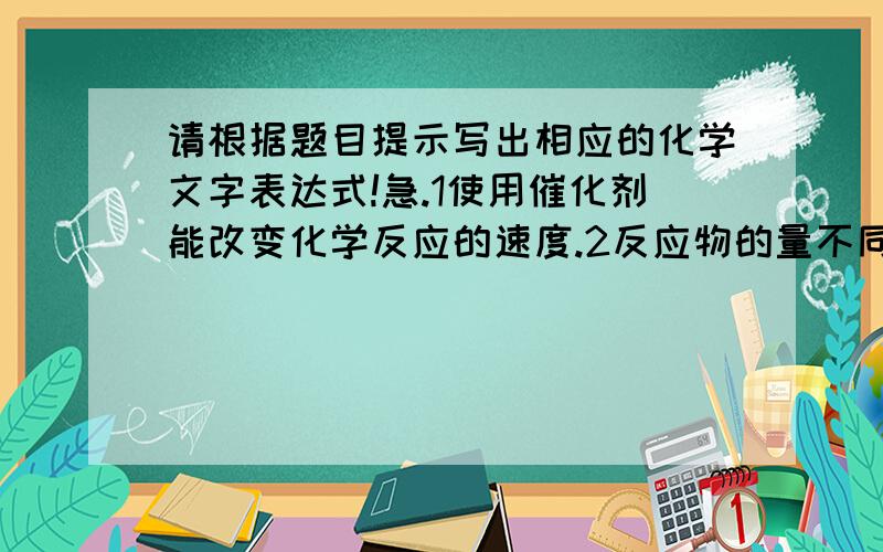 请根据题目提示写出相应的化学文字表达式!急.1使用催化剂能改变化学反应的速度.2反应物的量不同,反映现象可能不同.3反应物的量不同,生成物可能不同.我们练习册上就是这么写的,