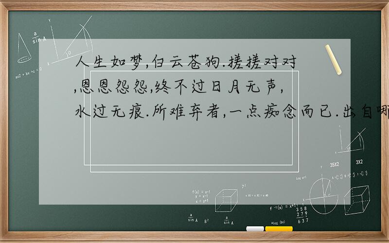 人生如梦,白云苍狗.搓搓对对,恩恩怨怨,终不过日月无声,水过无痕.所难弃者,一点痴念而已.出自哪其实我知道答案.只是刚才网络有点问题,不小心按错了键.然后就删不掉了.