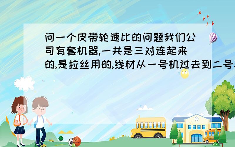 问一个皮带轮速比的问题我们公司有套机器,一共是三对连起来的,是拉丝用的,线材从一号机过去到二号再二号到三号.现在一号电机转速970皮带轮位200mm（三台电机都一样y200-1-6）第一台被动