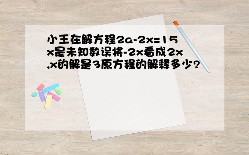 小王在解方程2a-2x=15x是未知数误将-2x看成2x,x的解是3原方程的解释多少?