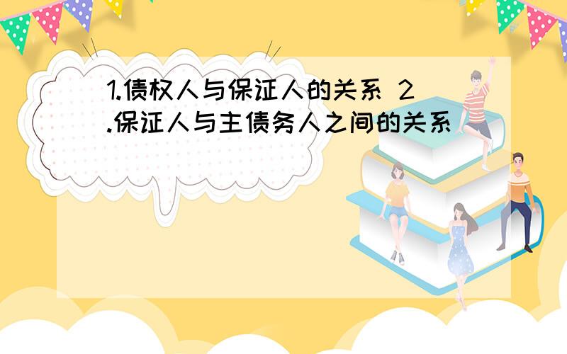 1.债权人与保证人的关系 2.保证人与主债务人之间的关系