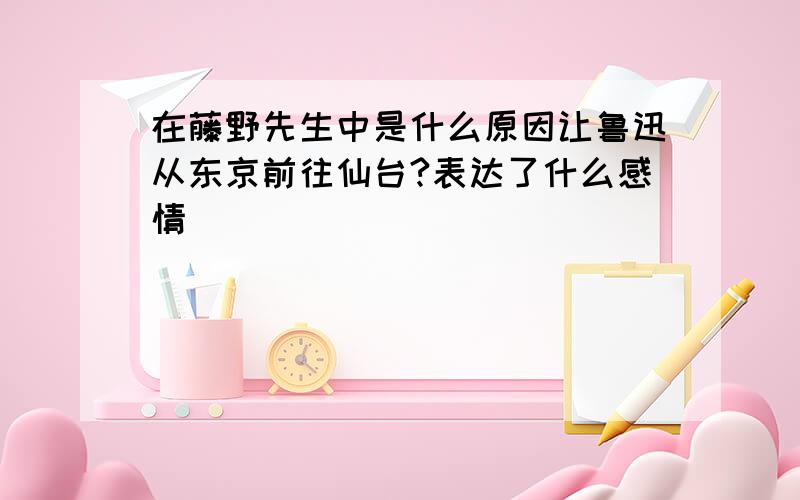 在藤野先生中是什么原因让鲁迅从东京前往仙台?表达了什么感情