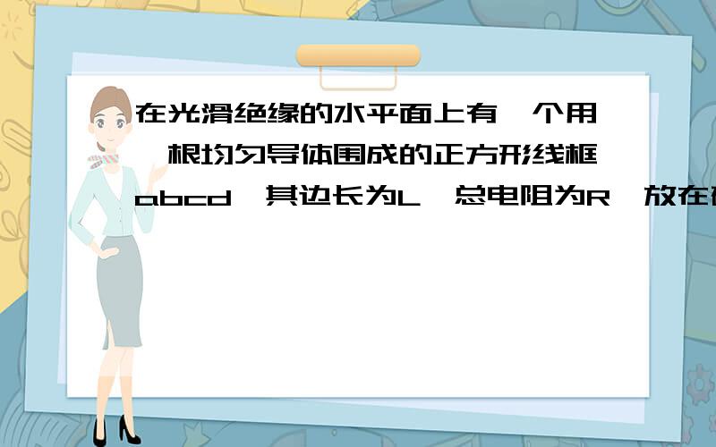 在光滑绝缘的水平面上有一个用一根均匀导体围成的正方形线框abcd,其边长为L,总电阻为R,放在磁感应强度为B．方向竖直向下的匀强磁场的左边,图中虚线MN为磁场的左边界.线框在大小为F的恒