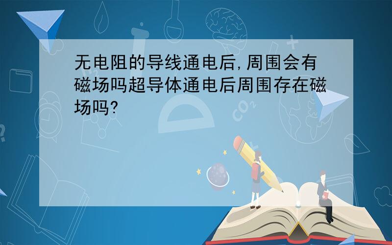 无电阻的导线通电后,周围会有磁场吗超导体通电后周围存在磁场吗?