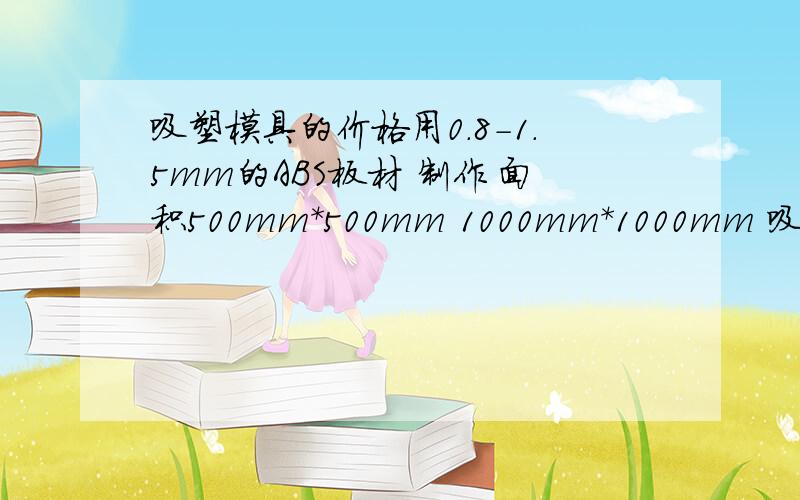 吸塑模具的价格用0.8-1.5mm的ABS板材 制作 面积500mm*500mm 1000mm*1000mm 吸塑厚度0-50mm 形状不太复杂（托盘状）的吸塑制品 用什么材质的模具合适 价格大约多少 那里可以做