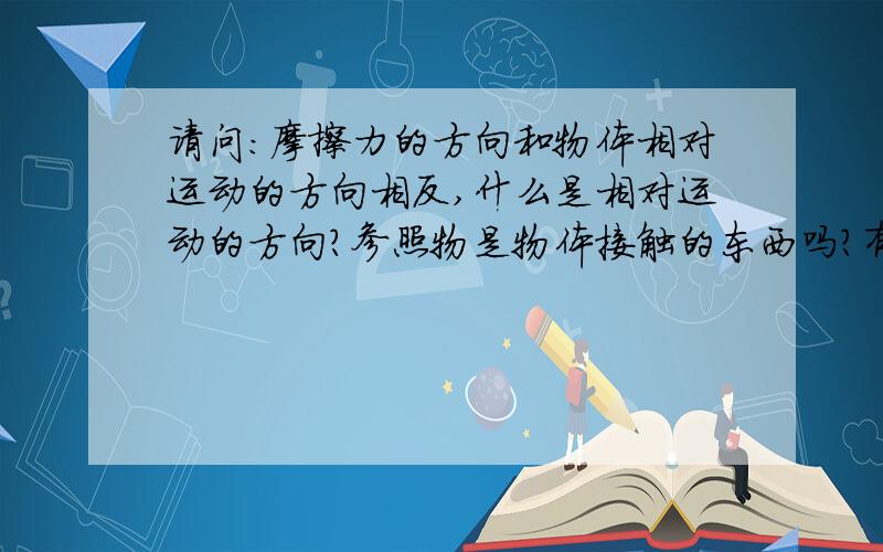 请问：摩擦力的方向和物体相对运动的方向相反,什么是相对运动的方向?参照物是物体接触的东西吗?有请问：摩擦力的方向和物体相对运动的方向相反,什么是相对运动的方向?参照物是物体