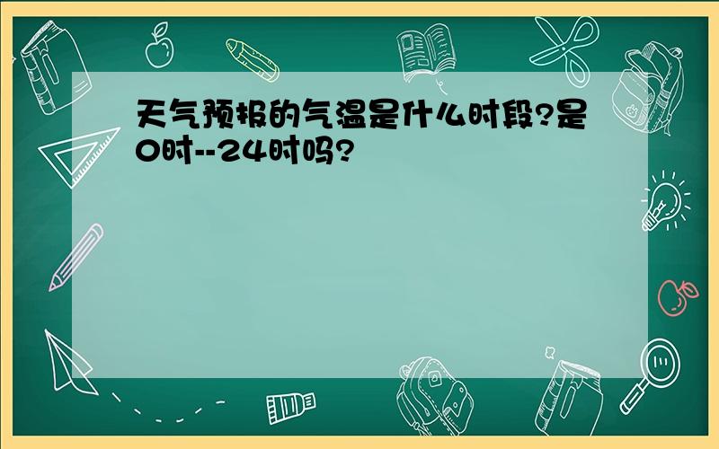 天气预报的气温是什么时段?是0时--24时吗?