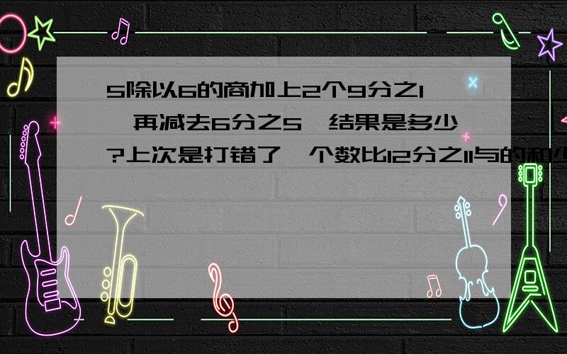 5除以6的商加上2个9分之1,再减去6分之5,结果是多少?上次是打错了一个数比12分之11与的和少4分之1这个数是多少？