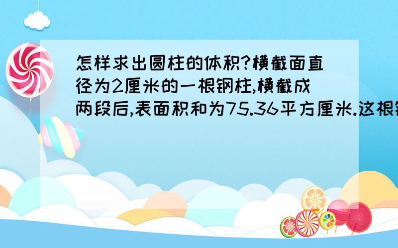 怎样求出圆柱的体积?横截面直径为2厘米的一根钢柱,横截成两段后,表面积和为75.36平方厘米.这根钢柱原来的体积是多少立方厘米?