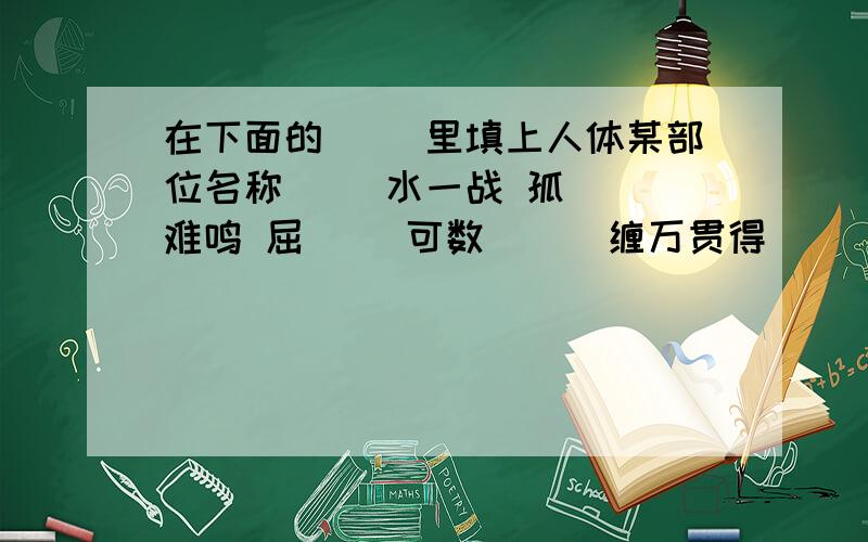 在下面的（ ）里填上人体某部位名称（ ）水一战 孤（ ）难鸣 屈（ ）可数 （ ）缠万贯得（ ）应（ ） 牵（ ）挂（ ） （ ）大（ ）细