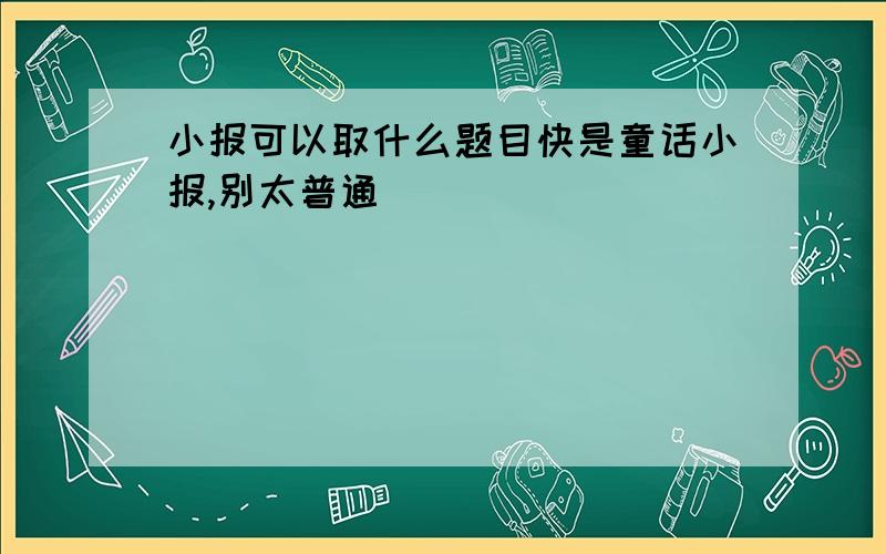 小报可以取什么题目快是童话小报,别太普通