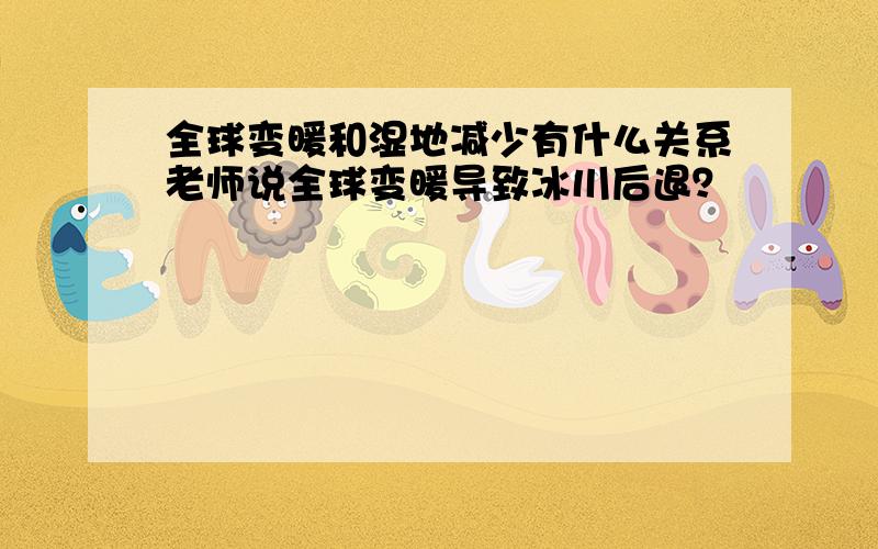 全球变暖和湿地减少有什么关系老师说全球变暖导致冰川后退？