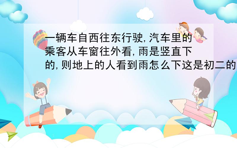 一辆车自西往东行驶,汽车里的乘客从车窗往外看,雨是竖直下的,则地上的人看到雨怎么下这是初二的物理题 ,请说明理由