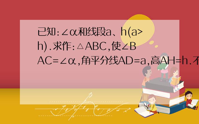 已知:∠α和线段a、h(a>h).求作:△ABC,使∠BAC=∠α,角平分线AD=a,高AH=h.不好意思 我是老师 这是北师大版七年级数学练习册上的原题理论上应该用七年级的知识来解答作圆的切线 他们还没学过