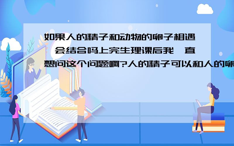 如果人的精子和动物的卵子相遇,会结合吗上完生理课后我一直想问这个问题啊?人的精子可以和人的卵子可以结合,那人和动物呢?