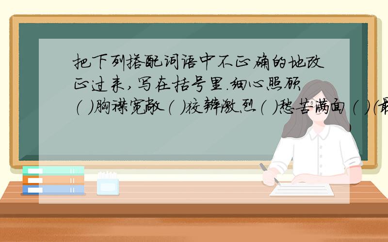 把下列搭配词语中不正确的地改正过来,写在括号里.细心照顾（ ）胸襟宽敞（ ）狡辩激烈（ ）愁苦满面（ ）（最好该第二个词,没关系拉,改对了就行了!）