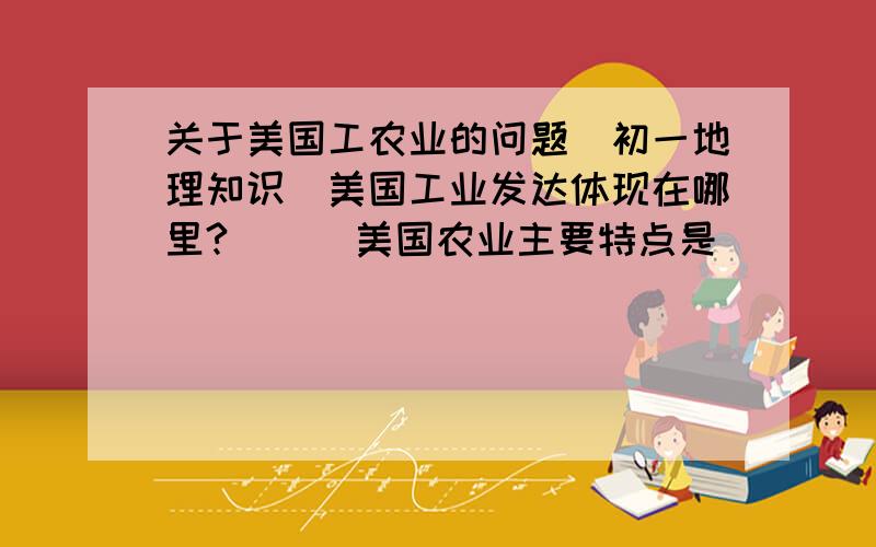 关于美国工农业的问题（初一地理知识）美国工业发达体现在哪里?      美国农业主要特点是_______和_______.美国农业的缺点是什么?