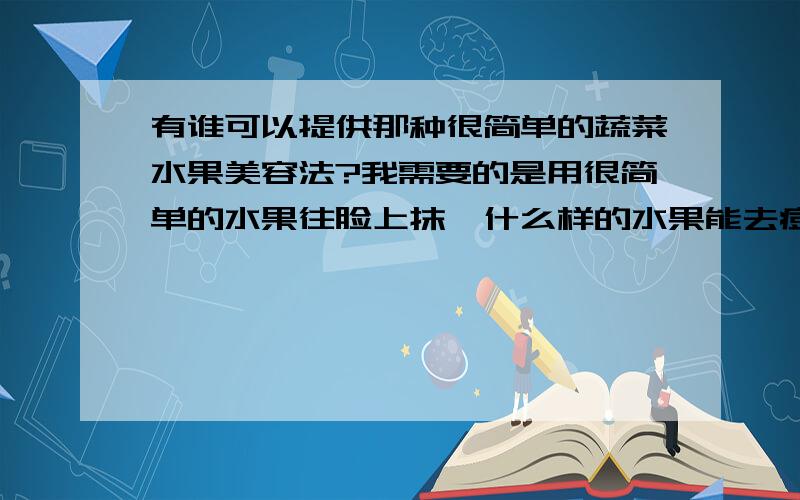 有谁可以提供那种很简单的蔬菜水果美容法?我需要的是用很简单的水果往脸上抹,什么样的水果能去痘,什么样的水果能美白,这样子等等,具体的用法也要啊!