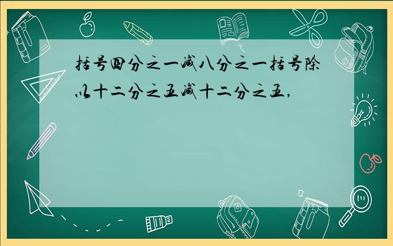 括号四分之一减八分之一括号除以十二分之五减十二分之五,