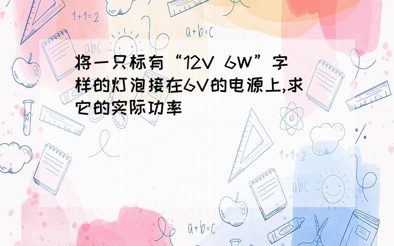 将一只标有“12V 6W”字样的灯泡接在6V的电源上,求它的实际功率