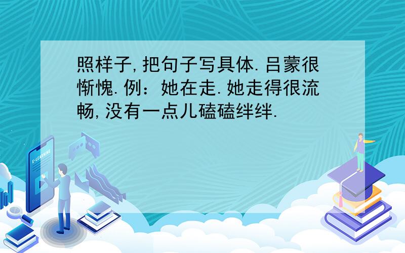 照样子,把句子写具体.吕蒙很惭愧.例：她在走.她走得很流畅,没有一点儿磕磕绊绊.