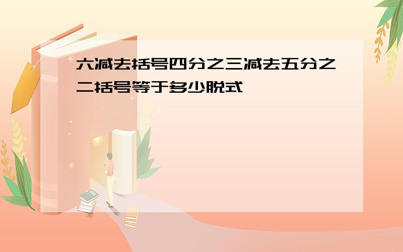 六减去括号四分之三减去五分之二括号等于多少脱式