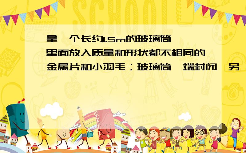 拿一个长约1.5m的玻璃筒,里面放入质量和形状都不相同的金属片和小羽毛；玻璃筒一端封闭,另一端有开关,通过开关可以把玻璃筒抽成真空.把玻璃筒倒立过来,观察物体下落情况.观察玻璃筒内