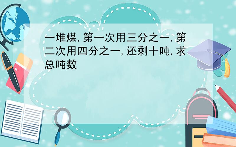 一堆煤,第一次用三分之一,第二次用四分之一,还剩十吨,求总吨数